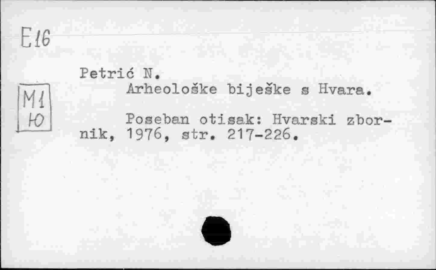 ﻿Е/6
Mi
ю
Petrie N.
Arheoloske bijeske s Hvara.
Poseban otisak: Hvarski zbor-nik, 1976, str. 217-226.